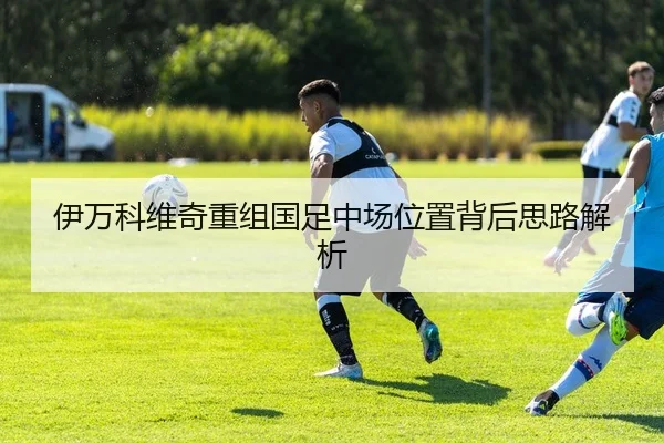 伊万科维奇重组国足中场位置背后思路解析